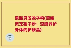 黑瓶灵芝孢子粉(黑瓶灵芝孢子粉：深度养护身体的护肤品)