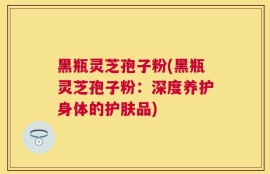 黑瓶灵芝孢子粉(黑瓶灵芝孢子粉：深度养护身体的护肤品)