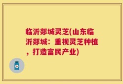 临沂郯城灵芝(山东临沂郯城：重视灵芝种植，打造富民产业)