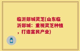 临沂郯城灵芝(山东临沂郯城：重视灵芝种植，打造富民产业)