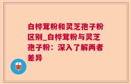 白桦茸粉和灵芝孢子粉区别_白桦茸粉与灵芝孢子粉：深入了解两者差异