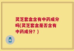 灵芝套盒含有中药成分吗(灵芝套盒是否含有中药成分？)