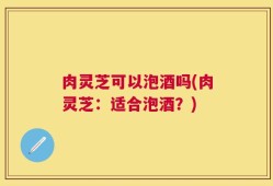 肉灵芝可以泡酒吗(肉灵芝：适合泡酒？)