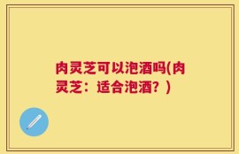 肉灵芝可以泡酒吗(肉灵芝：适合泡酒？)