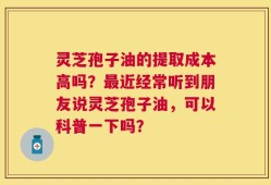 灵芝孢子油的提取成本高吗？最近经常听到朋友说灵芝孢子油，可以科普一下吗？