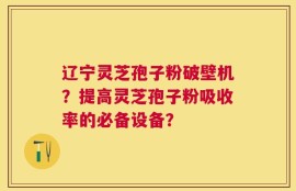 辽宁灵芝孢子粉破壁机？提高灵芝孢子粉吸收率的必备设备？