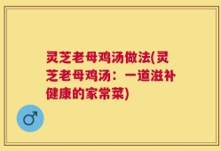 灵芝老母鸡汤做法(灵芝老母鸡汤：一道滋补健康的家常菜)
