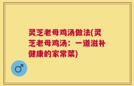 灵芝老母鸡汤做法(灵芝老母鸡汤：一道滋补健康的家常菜)