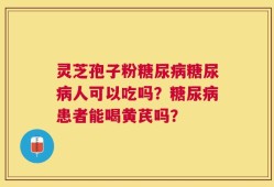 灵芝孢子粉糖尿病糖尿病人可以吃吗？糖尿病患者能喝黄芪吗？