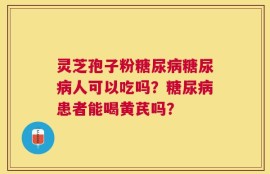 灵芝孢子粉糖尿病糖尿病人可以吃吗？糖尿病患者能喝黄芪吗？