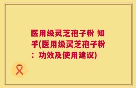 医用级灵芝孢子粉 知乎(医用级灵芝孢子粉：功效及使用建议)