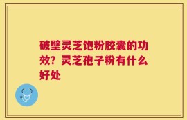 破壁灵芝饱粉胶囊的功效？灵芝孢子粉有什么好处