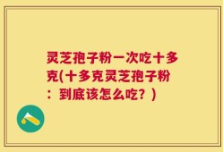 灵芝孢子粉一次吃十多克(十多克灵芝孢子粉：到底该怎么吃？)