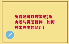 兔肉汤可以炖灵芝(兔肉汤与灵芝相伴，如何炖出养生佳品？)