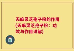 天麻灵芝孢子粉的作用(天麻灵芝孢子粉：功效与作用详解)