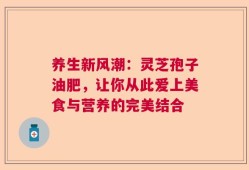 养生新风潮：灵芝孢子油肥，让你从此爱上美食与营养的完美结合