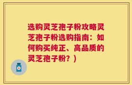 选购灵芝孢子粉攻略灵芝孢子粉选购指南：如何购买纯正、高品质的灵芝孢子粉？)