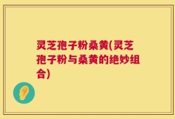 灵芝孢子粉桑黄(灵芝孢子粉与桑黄的绝妙组合)