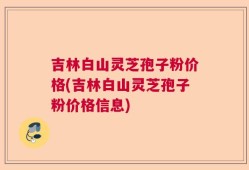 吉林白山灵芝孢子粉价格(吉林白山灵芝孢子粉价格信息)