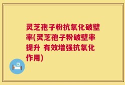 灵芝孢子粉抗氧化破壁率(灵芝孢子粉破壁率提升 有效增强抗氧化作用)