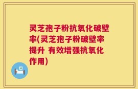 灵芝孢子粉抗氧化破壁率(灵芝孢子粉破壁率提升 有效增强抗氧化作用)