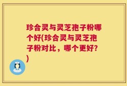 珍合灵与灵芝孢子粉哪个好(珍合灵与灵芝孢子粉对比，哪个更好？)