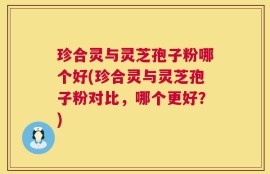 珍合灵与灵芝孢子粉哪个好(珍合灵与灵芝孢子粉对比，哪个更好？)
