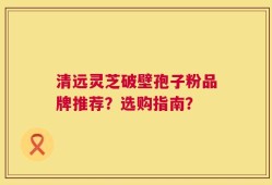 清远灵芝破壁孢子粉品牌推荐？选购指南？