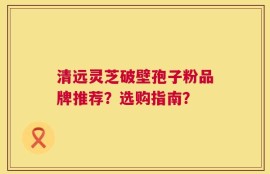 清远灵芝破壁孢子粉品牌推荐？选购指南？