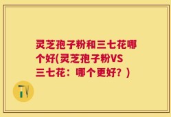 灵芝孢子粉和三七花哪个好(灵芝孢子粉VS三七花：哪个更好？)