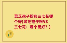 灵芝孢子粉和三七花哪个好(灵芝孢子粉VS三七花：哪个更好？)