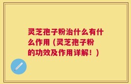 灵芝孢子粉治什么有什么作用 (灵芝孢子粉的功效及作用详解！)