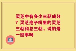 灵芝中有多少三萜成分？灵芝孢子粉里的灵芝三萜和总三萜，说的是一回事吗