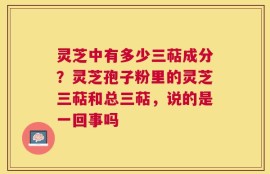 灵芝中有多少三萜成分？灵芝孢子粉里的灵芝三萜和总三萜，说的是一回事吗