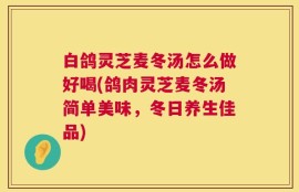 白鸽灵芝麦冬汤怎么做好喝(鸽肉灵芝麦冬汤简单美味，冬日养生佳品)