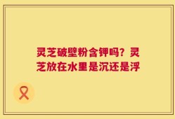 灵芝破壁粉含钾吗？灵芝放在水里是沉还是浮