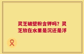 灵芝破壁粉含钾吗？灵芝放在水里是沉还是浮