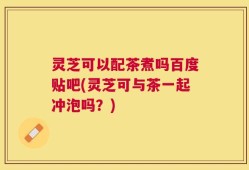 灵芝可以配茶煮吗百度贴吧(灵芝可与茶一起冲泡吗？)