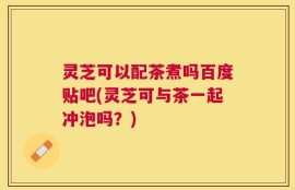 灵芝可以配茶煮吗百度贴吧(灵芝可与茶一起冲泡吗？)