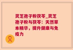 灵芝孢子粉茯苓_灵芝孢子粉与茯苓：天然草本精华，提升健康与免疫力