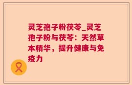 灵芝孢子粉茯苓_灵芝孢子粉与茯苓：天然草本精华，提升健康与免疫力