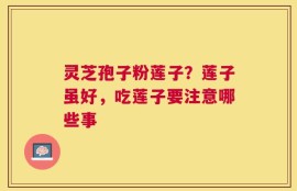 灵芝孢子粉莲子？莲子虽好，吃莲子要注意哪些事