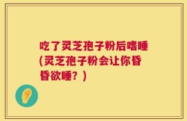 吃了灵芝孢子粉后嗜睡(灵芝孢子粉会让你昏昏欲睡？)