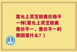 雷允上灵芝胶囊价格不一样(雷允上灵芝胶囊售价不一，售价不一的原因是什么？)