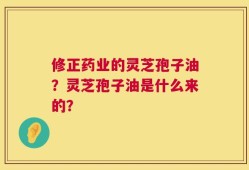修正药业的灵芝孢子油？灵芝孢子油是什么来的？