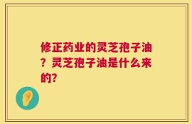 修正药业的灵芝孢子油？灵芝孢子油是什么来的？