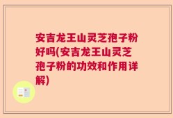 安吉龙王山灵芝孢子粉好吗(安吉龙王山灵芝孢子粉的功效和作用详解)