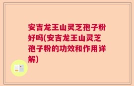 安吉龙王山灵芝孢子粉好吗(安吉龙王山灵芝孢子粉的功效和作用详解)