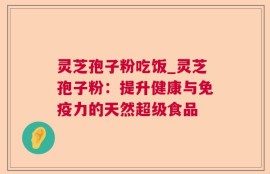 灵芝孢子粉吃饭_灵芝孢子粉：提升健康与免疫力的天然超级食品
