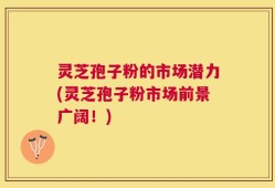 灵芝孢子粉的市场潜力(灵芝孢子粉市场前景广阔！)